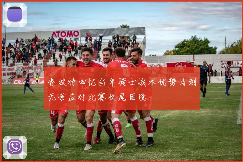香波特回忆当年骑士战术优势马刺无奈应对比赛收尾困境