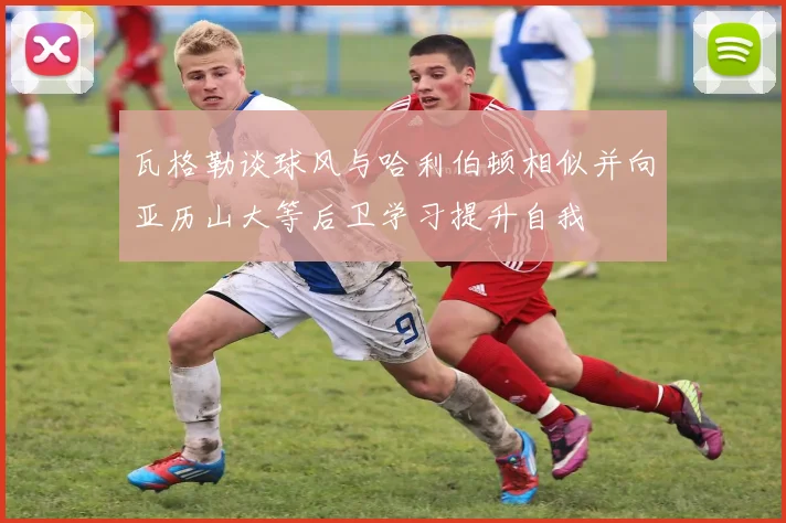 瓦格勒谈球风与哈利伯顿相似并向亚历山大等后卫学习提升自我