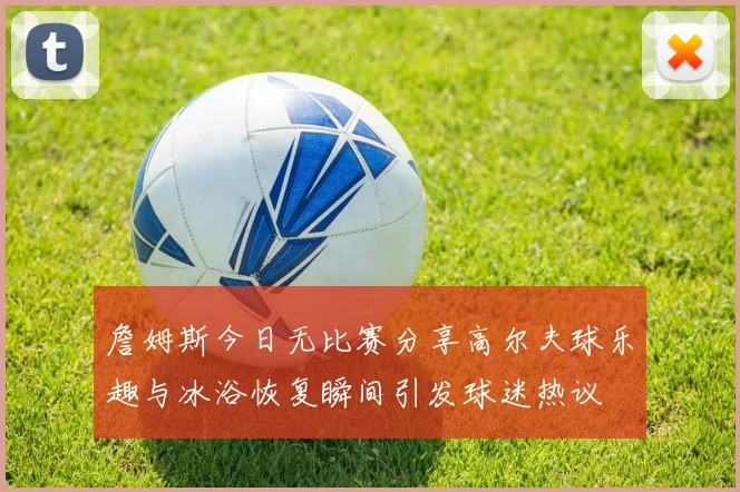 詹姆斯今日无比赛分享高尔夫球乐趣与冰浴恢复瞬间引发球迷热议