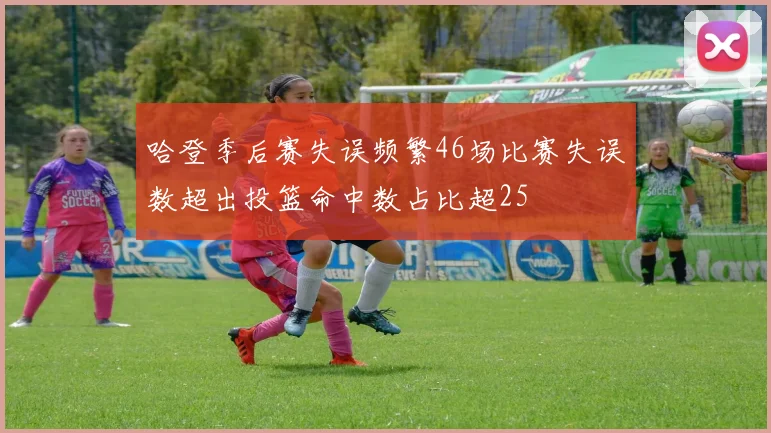 哈登季后赛失误频繁46场比赛失误数超出投篮命中数占比超25