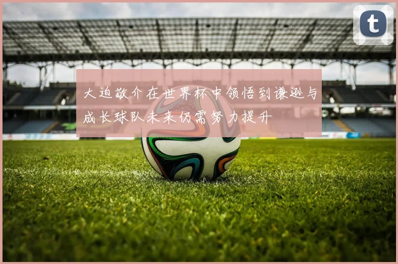 大迫敬介在世界杯中领悟到谦逊与成长球队未来仍需努力提升