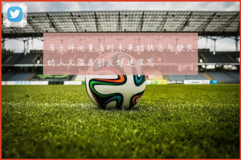 马卡评论皇马对未来的执念与缺失的人文温度引发球迷深思