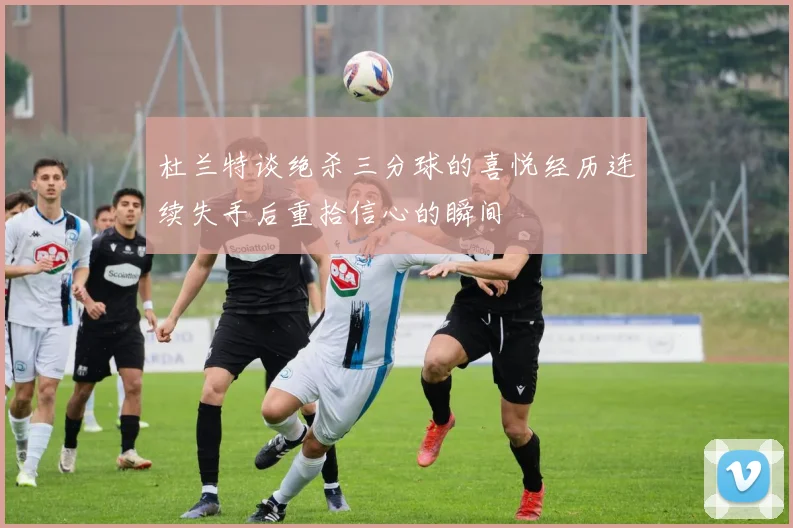杜兰特谈绝杀三分球的喜悦经历连续失手后重拾信心的瞬间