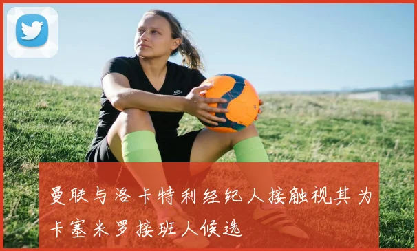 曼联与洛卡特利经纪人接触视其为卡塞米罗接班人候选
