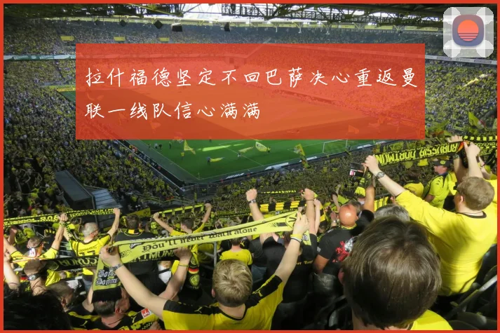 拉什福德坚定不回巴萨决心重返曼联一线队信心满满
