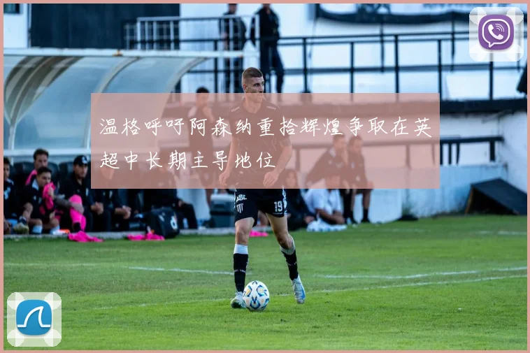 温格呼吁阿森纳重拾辉煌争取在英超中长期主导地位