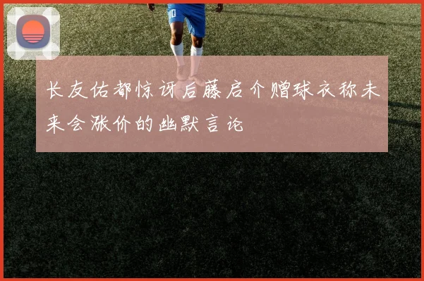长友佑都惊讶后藤启介赠球衣称未来会涨价的幽默言论