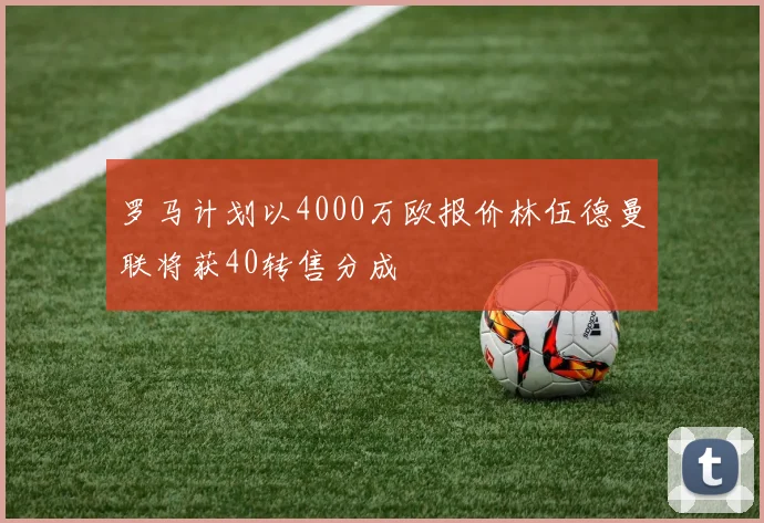 罗马计划以4000万欧报价林伍德曼联将获40转售分成