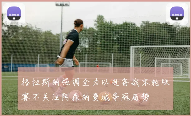 格拉斯纳强调全力以赴备战末轮联赛不关注阿森纳曼城争冠局势