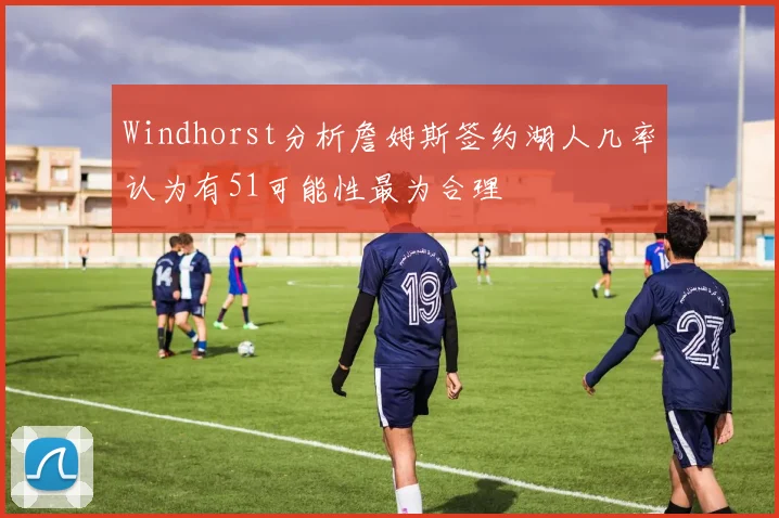 Windhorst分析詹姆斯签约湖人几率认为有51可能性最为合理