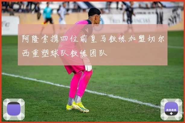 阿隆索携四位前皇马教练加盟切尔西重塑球队教练团队