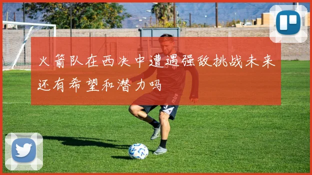 火箭队在西决中遭遇强敌挑战未来还有希望和潜力吗
