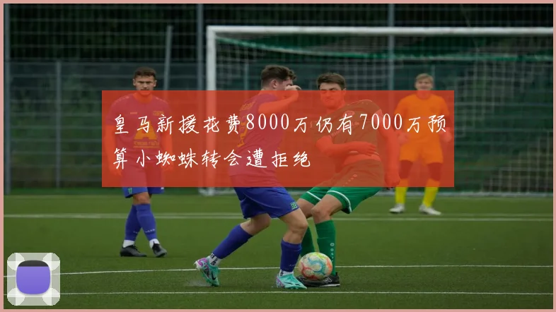 皇马新援花费8000万仍有7000万预算小蜘蛛转会遭拒绝
