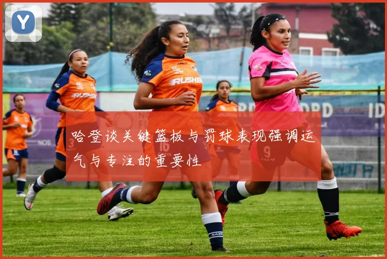哈登谈关键篮板与罚球表现强调运气与专注的重要性
