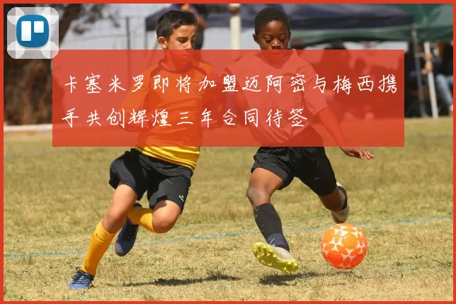卡塞米罗即将加盟迈阿密与梅西携手共创辉煌三年合同待签