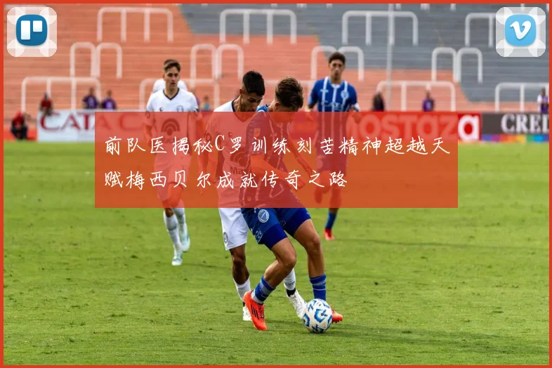 前队医揭秘C罗训练刻苦精神超越天赋梅西贝尔成就传奇之路